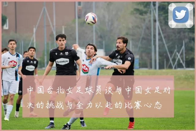 中国台北女足球员谈与中国女足对决的挑战与全力以赴的比赛心态