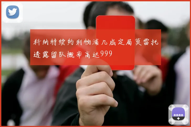 科纳特续约利物浦几成定局莫雷托透露留队概率高达999